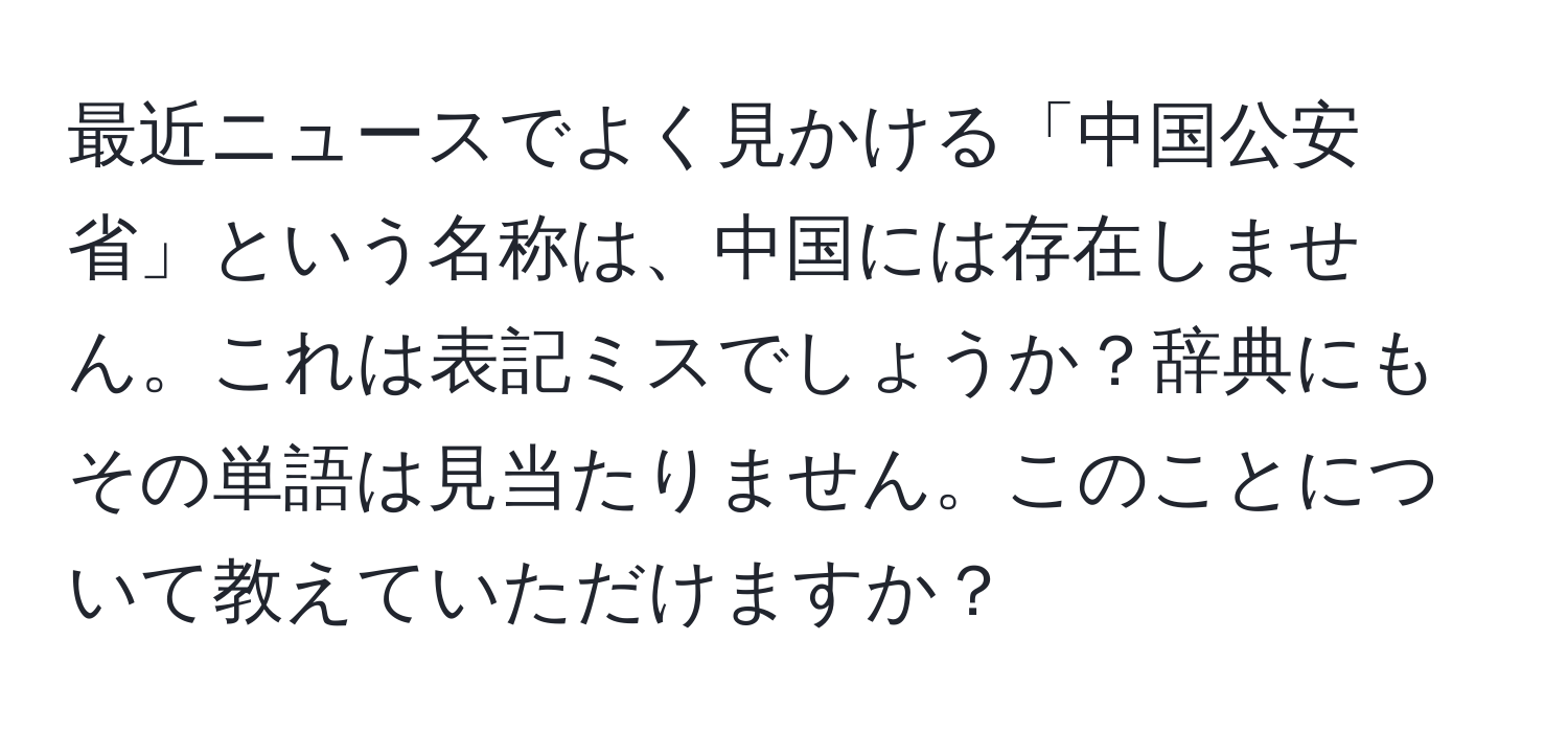 最近ニュースでよく見かける「中国公安省」という名称は、中国には存在しません。これは表記ミスでしょうか？辞典にもその単語は見当たりません。このことについて教えていただけますか？