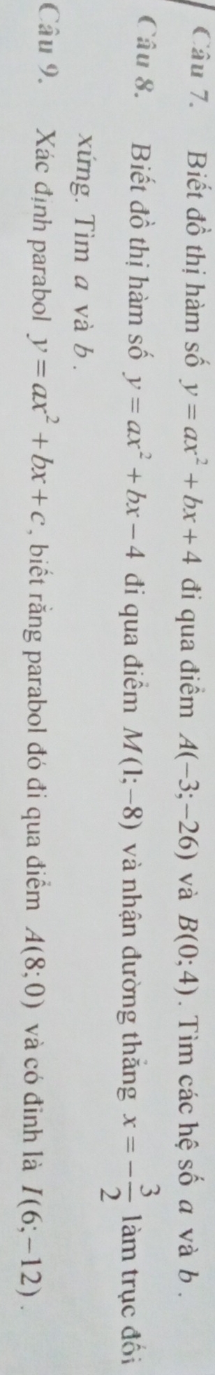 Biết đồ thị hàm số y=ax^2+bx+4 đi qua điểm A(-3;-26) và B(0;4). Tìm các hệ số a và b. 
Câu 8. Biết đồ thị hàm số y=ax^2+bx-4 đi qua điểm M(1;-8) và nhận đường thăng x=- 3/2  làm trục đối 
xứng. Tìm a và b. 
Câu 9. Xác định parabol y=ax^2+bx+c , biết rằng parabol đó đi qua điểm A(8;0) và có đỉnh là I(6;-12).