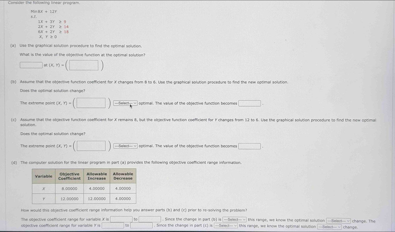 Consider the following linear program. 
Min 8X+12Y
s.t.
1X+3Y≥ 9
2X+2Y≥ 14
6X+2Y≥ 18
X, Y≥ 0
(a) Use the graphical solution procedure to find the optimal solution. 
What is the value of the objective function at the optimal solution?
□ at(x,y)=(□ )
(b) Assume that the objective function coefficient for X changes from 8 to 6. Use the graphical solution procedure to find the new optimal solution. 
Does the optimal solution change? 
The extreme point (x,y)=(□ ) ---Select---√ optimal. The value of the objective function becomes □. 
(c) Assume that the objective function coefficient for X remains 8, but the objective function coefficient for Y changes from 12 to 6. Use the graphical solution procedure to find the new optimal 
solution. 
Does the optimal solution change? 
The extreme point (x,Y)=(□ ) ===Select=== optimal. The value of the objective function becomes □. 
(d) The computer solution for the linear program in part (a) provides the following objective coefficient range information. 
How would this objective coefficient range information help you answer parts (b) and (c) prior to re-solving the problem? 
The objective coefficient range for variable X is is□ to□. Since the change in part (b) is ₹---Select--- this range, we know the optimal solution [---Select--- √ change. The 
objective coefficient range for variable Y is □ to□. Since the change in part (c) is |---Select--- √ this range, we know the optimal solution [---Select--- √ change.