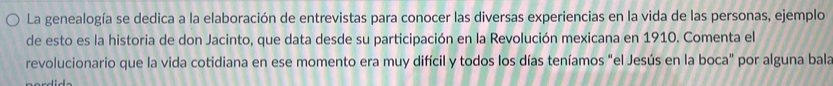 La genealogía se dedica a la elaboración de entrevistas para conocer las diversas experiencias en la vida de las personas, ejemplo 
de esto es la historia de don Jacinto, que data desde su participación en la Revolución mexicana en 1910. Comenta el 
revolucionario que la vida cotidiana en ese momento era muy difícil y todos los días teníamos "el Jesús en la boca" por alguna bala