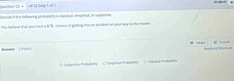 01:00:41 
Question 12 of 22 Step 1 of 1
Decide if the following probability is classical, empirical, or subjective.
You believe that you have a 6 % chance of getting into an accident on your way to the movies.
Tables Keypad
Answer 2 Points Keyboard Shortcuts
○ Subjective Probability ○ Empirical Probability O Classical Probability