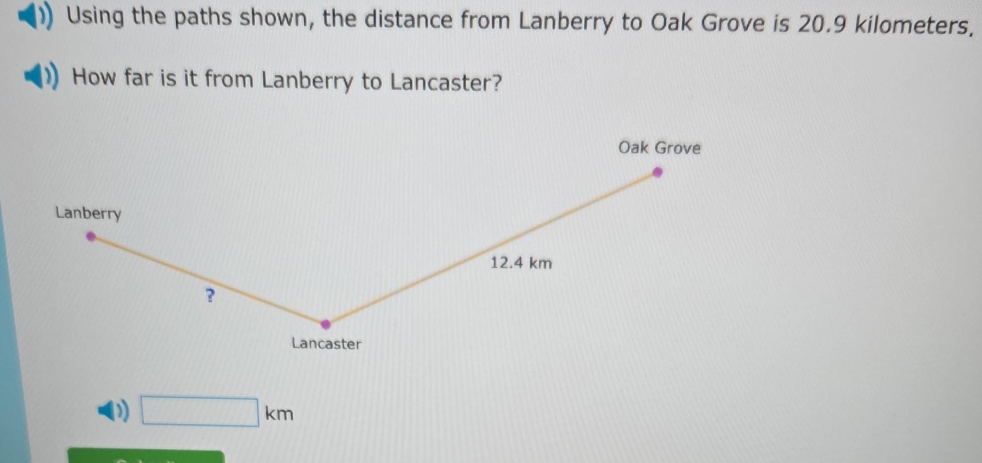 Using the paths shown, the distance from Lanberry to Oak Grove is 20.9 kilometers, 
How far is it from Lanberry to Lancaster? 
Oak Grove 
Lanberry
12.4 km
? 
Lancaster
□ km