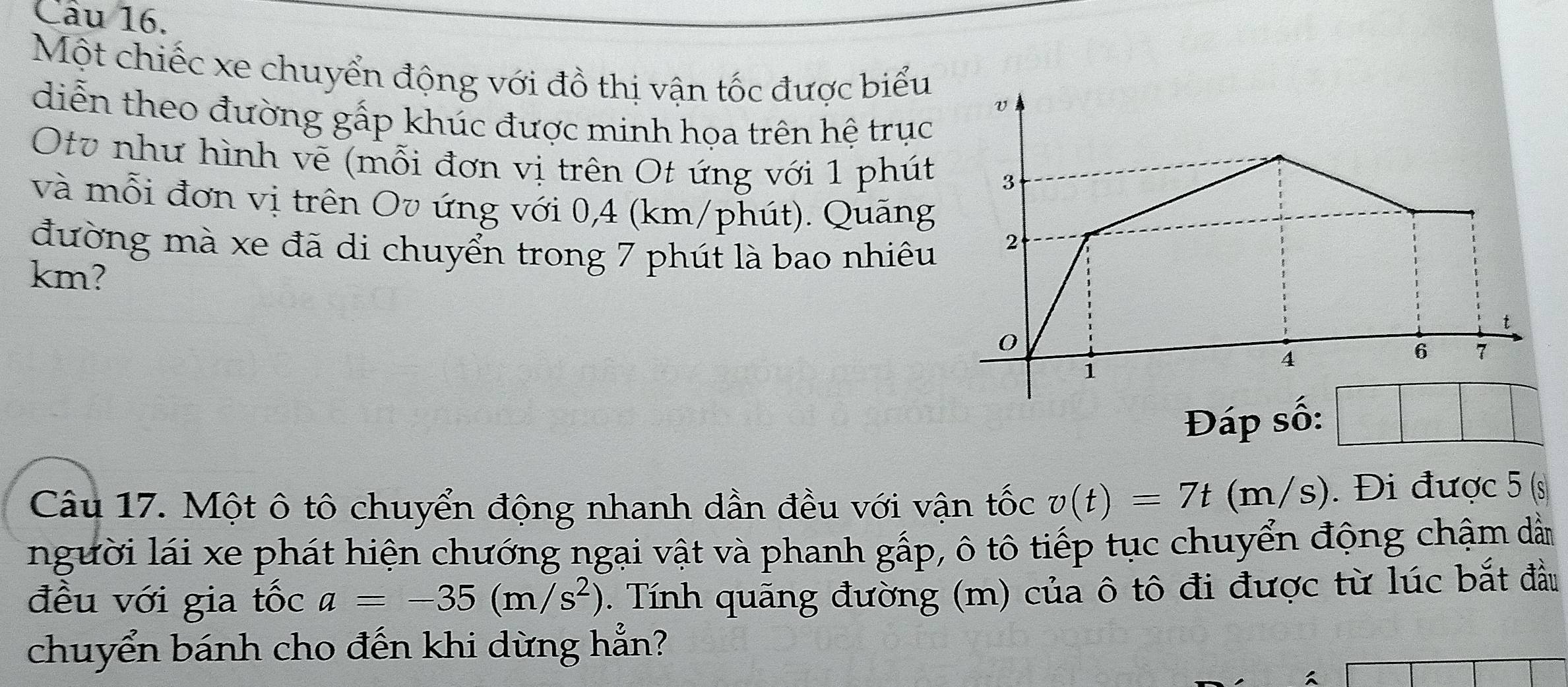 Một chiếc xe chuyển động với đồ thị vận tốc được biểu
diễn theo đường gấp khúc được minh họa trên hệ trục
Otv như hình vẽ (mỗi đơn vị trên Ot ứng với 1 phút
và mỗi đơn vị trên Ov ứng với 0,4 (km/phút). Quãng
đường mà xe đã di chuyển trong 7 phút là bao nhiêu
km? 
Đáp số:
Câu 17. Một ô tô chuyển động nhanh dần đều với vận tốc v(t)=7t(m/s). Đi được 5 (s
người lái xe phát hiện chướng ngại vật và phanh gấp, ô tô tiếp tục chuyển động chậm dẫn
đều với gia tốc a=-35(m/s^2) 2. Tính quãng đường (m) của ô tô đi được từ lúc bắt đầu
chuyển bánh cho đến khi dừng hẳn?