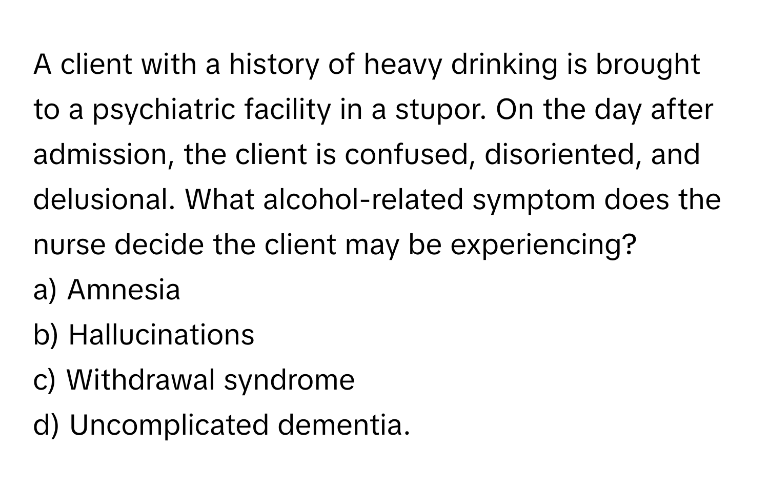 A client with a history of heavy drinking is brought to a psychiatric facility in a stupor. On the day after admission, the client is confused, disoriented, and delusional. What alcohol-related symptom does the nurse decide the client may be experiencing?

a) Amnesia 
b) Hallucinations 
c) Withdrawal syndrome 
d) Uncomplicated dementia.