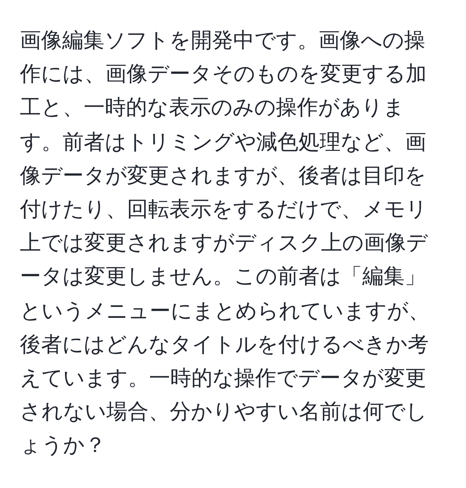 画像編集ソフトを開発中です。画像への操作には、画像データそのものを変更する加工と、一時的な表示のみの操作があります。前者はトリミングや減色処理など、画像データが変更されますが、後者は目印を付けたり、回転表示をするだけで、メモリ上では変更されますがディスク上の画像データは変更しません。この前者は「編集」というメニューにまとめられていますが、後者にはどんなタイトルを付けるべきか考えています。一時的な操作でデータが変更されない場合、分かりやすい名前は何でしょうか？