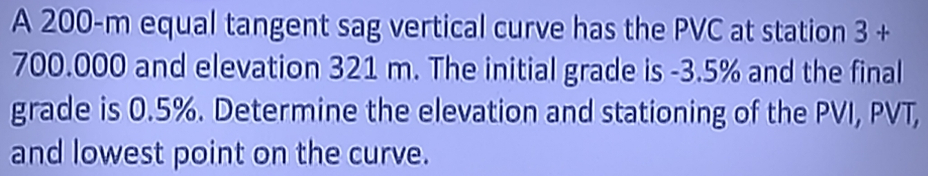 A 200-m equal tangent sag vertical curve has the PVC at station 3+
700.000 and elevation 321 m. The initial grade is -3.5% and the final 
grade is 0.5%. Determine the elevation and stationing of the PVI, PVT, 
and lowest point on the curve.