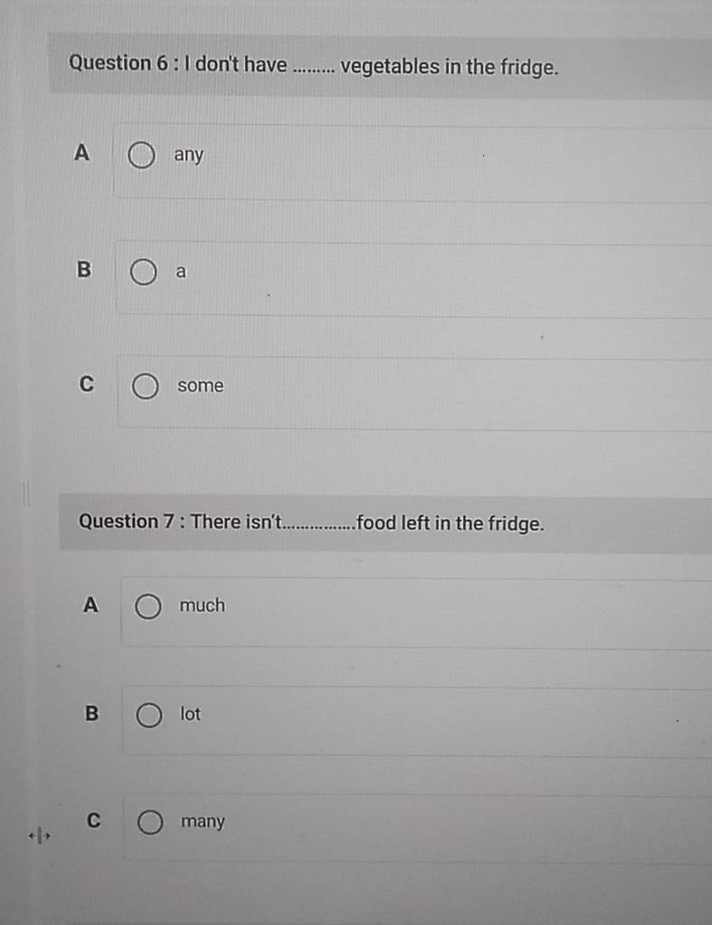 don't have _vegetables in the fridge.
A any
B a
C some
Question 7 : There isn't_ food left in the fridge.
A much
B lot
C many