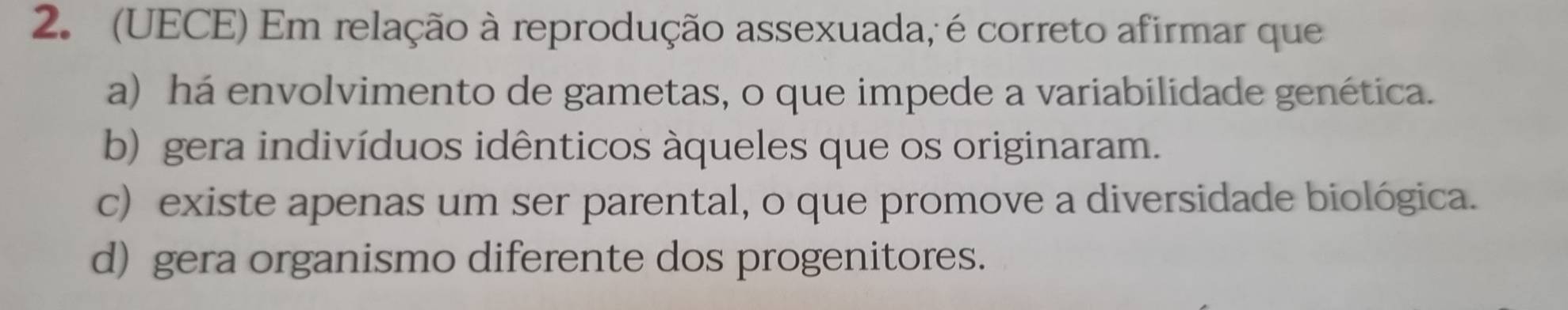 (UECE) Em relação à reprodução assexuada, é correto afirmar que
a) há envolvimento de gametas, o que impede a variabilidade genética.
b) gera indivíduos idênticos àqueles que os originaram.
c) existe apenas um ser parental, o que promove a diversidade biológica.
d) gera organismo diferente dos progenitores.