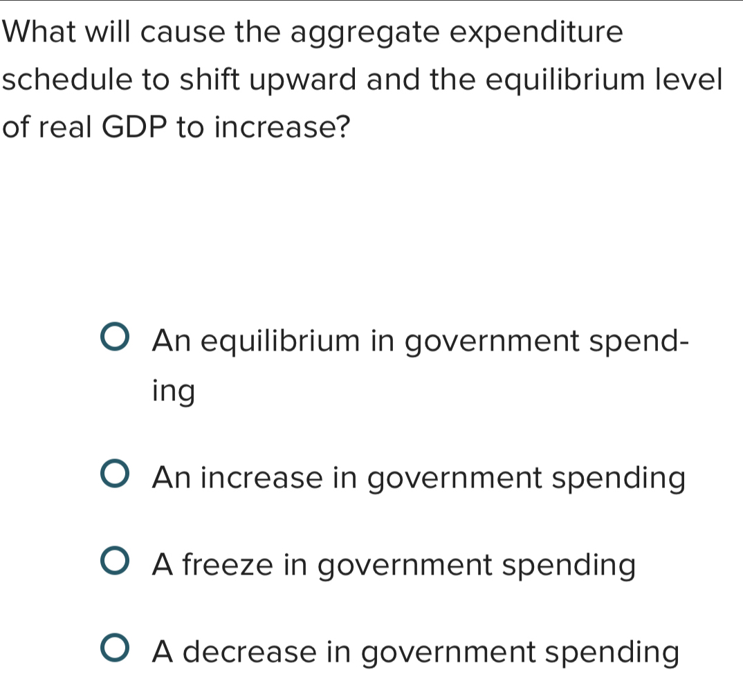 What will cause the aggregate expenditure
schedule to shift upward and the equilibrium level
of real GDP to increase?
An equilibrium in government spend-
ing
An increase in government spending
A freeze in government spending
A decrease in government spending