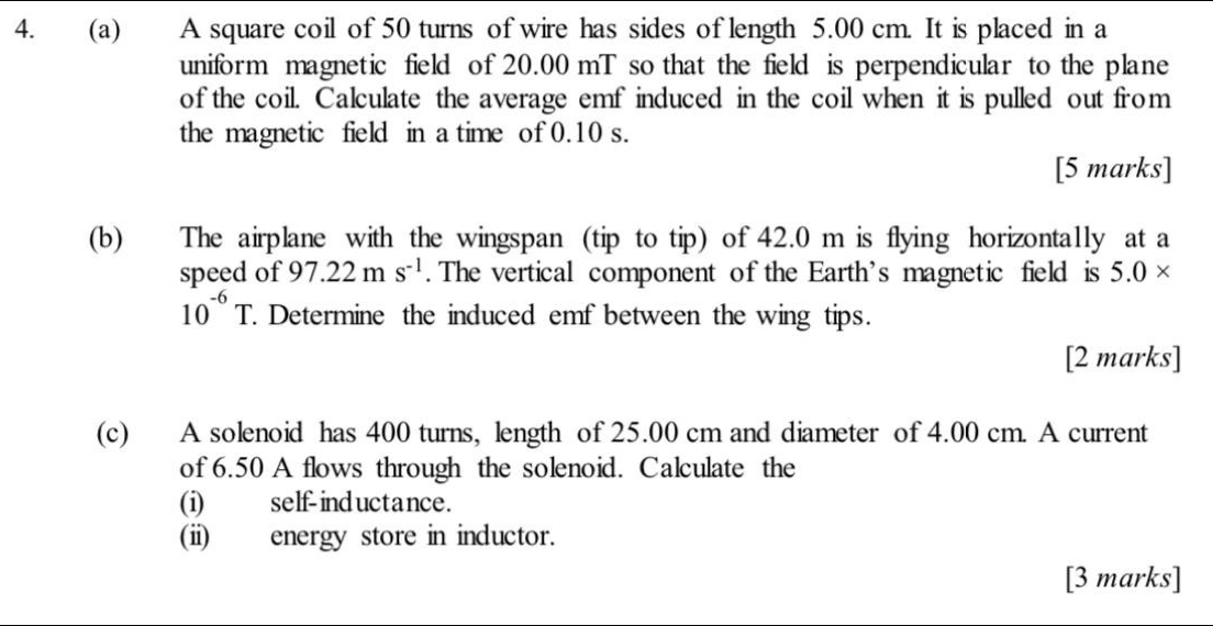 A square coil of 50 turns of wire has sides of length 5.00 cm. It is placed in a 
uniform magnetic field of 20.00 mT so that the field is perpendicular to the plane 
of the coil. Calculate the average emf induced in the coil when it is pulled out from 
the magnetic field in a time of 0.10 s. 
[5 marks] 
(b) The airplane with the wingspan (tip to tip) of 42.0 m is flying horizontally at a 
speed of 97.22ms^(-1). The vertical component of the Earth's magnetic field is 5.0*
10^(-6)T. Determine the induced emf between the wing tips. 
[2 marks] 
(c) A solenoid has 400 turns, length of 25.00 cm and diameter of 4.00 cm. A current 
of 6.50 A flows through the solenoid. Calculate the 
(i) self-ind uctance. 
(ii) energy store in inductor. 
[3 marks]