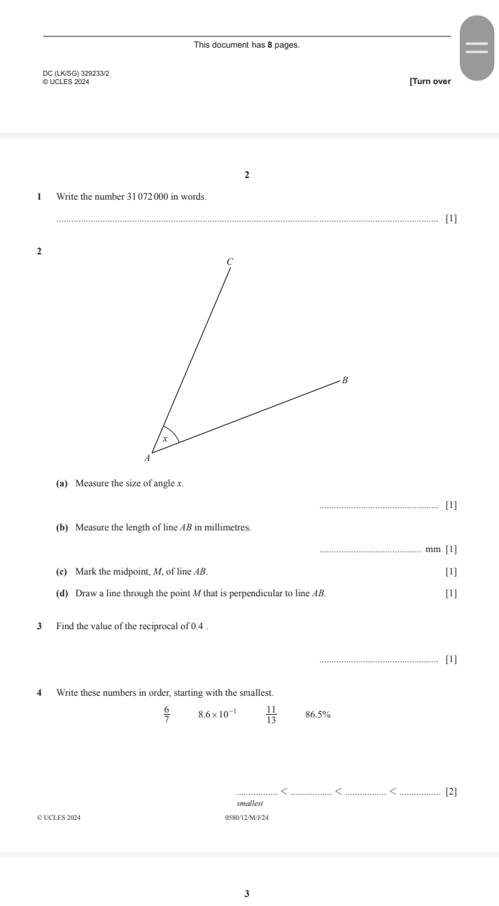 This document has 8 pages. 
= 
DC (LK/SG) 329233/2 
© UCLES 2024 [Turn over 
2 
1 Write the number 31072000 in words. 
_[1] 
2 
(a) Measure the size of angle x. 
_[1] 
(b) Measure the length of line AB in millimetres. 
_mm [1] 
(c) Mark the midpoint, M, of line AB. [1] 
(d) Draw a line through the point M that is perpendicular to line AB. [1] 
3 Find the value of the reciprocal of 0.4. 
_[1] 
4 Write these numbers in order, starting with the smallest.
 6/7  3.6* 10^(-1)  11/13  86.5%
_