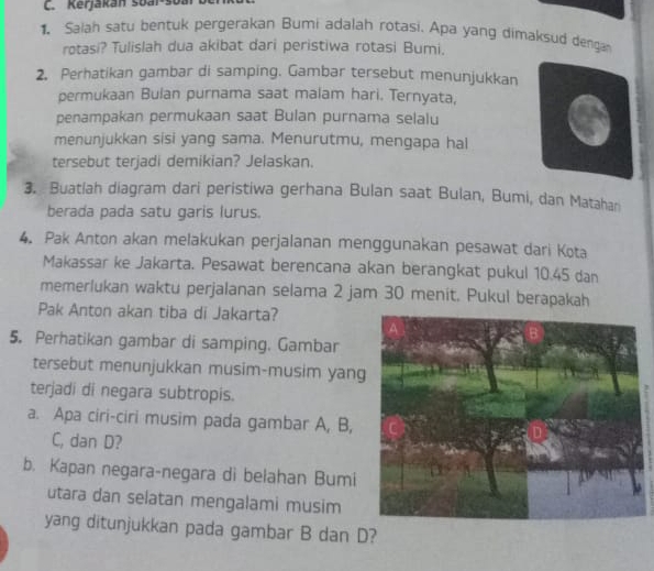 Kerjakán Šoai-šoa 
1. Saiah satu bentuk pergerakan Bumi adalah rotasi. Apa yang dimaksud denga 
rotasi? Tulislah dua akibat dari peristiwa rotasi Bumi. 
2. Perhatikan gambar di samping. Gambar tersebut menunjukkan 
permukaan Bulan purnama saat malam hari. Ternyata, 
penampakan permukaan saat Bulan purnama selalu 
menunjukkan sisi yang sama. Menurutmu, mengapa hal 
tersebut terjadi demikian? Jelaskan. 
3. Buatlah diagram dari peristiwa gerhana Bulan saat Bulan, Bumi, dan Matahar 
berada pada satu garis lurus. 
4. Pak Anton akan melakukan perjalanan menggunakan pesawat dari Kota 
Makassar ke Jakarta. Pesawat berencana akan berangkat pukul 10.45 dan 
memerlukan waktu perjalanan selama 2 jam 30 menit. Pukul berapakah 
Pak Anton akan tiba di Jakarta? 
5. Perhatikan gambar di samping. Gambar 
tersebut menunjukkan musim-musim yang 
terjadi di negara subtropis. 
a. Apa ciri-ciri musim pada gambar A, B, 
C, dan D? 
b. Kapan negara-negara di belahan Bumi 
utara dan selatan mengalami musim 
yang ditunjukkan pada gambar B dan D?