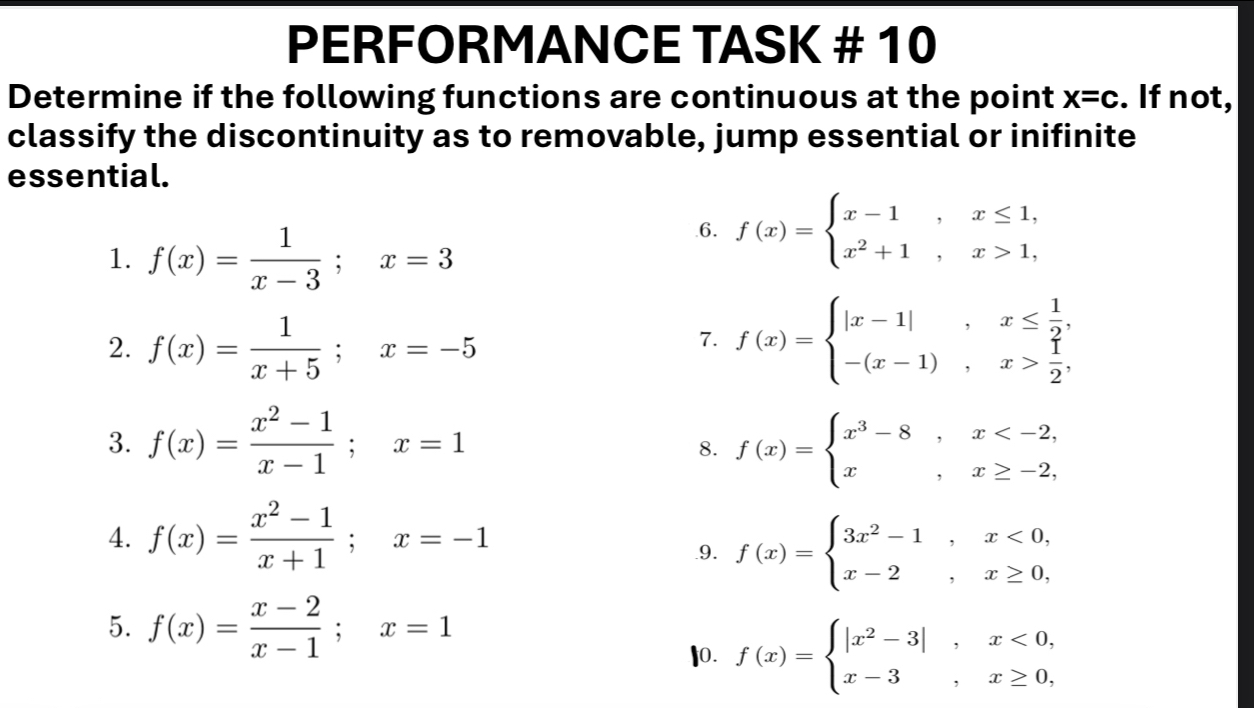 PERFORMANCE TASK # 10 
Determine if the following functions are continuous at the point x=c. If not, 
classify the discontinuity as to removable, jump essential or inifinite 
essential. 
1. f(x)= 1/x-3 ; x=3
6. f(x)=beginarrayl x-1,x≤ 1, x^2+1,x>1,endarray.
2. f(x)= 1/x+5 ; x=-5
7. f(x)=beginarrayl |x-1|, x≤  1/2 , -(x-1),x> 1/2 .endarray.
3. f(x)= (x^2-1)/x-1 ; x=1 f(x)=beginarrayl x^3-8,x
8. 
4. f(x)= (x^2-1)/x+1 ; x=-1
9. f(x)=beginarrayl 3x^2-1,x<0, x-2,x≥ 0,endarray.
5. f(x)= (x-2)/x-1 ; x=1
10. f(x)=beginarrayl |x^2-3|,x<0, x-3,x≥ 0,endarray.