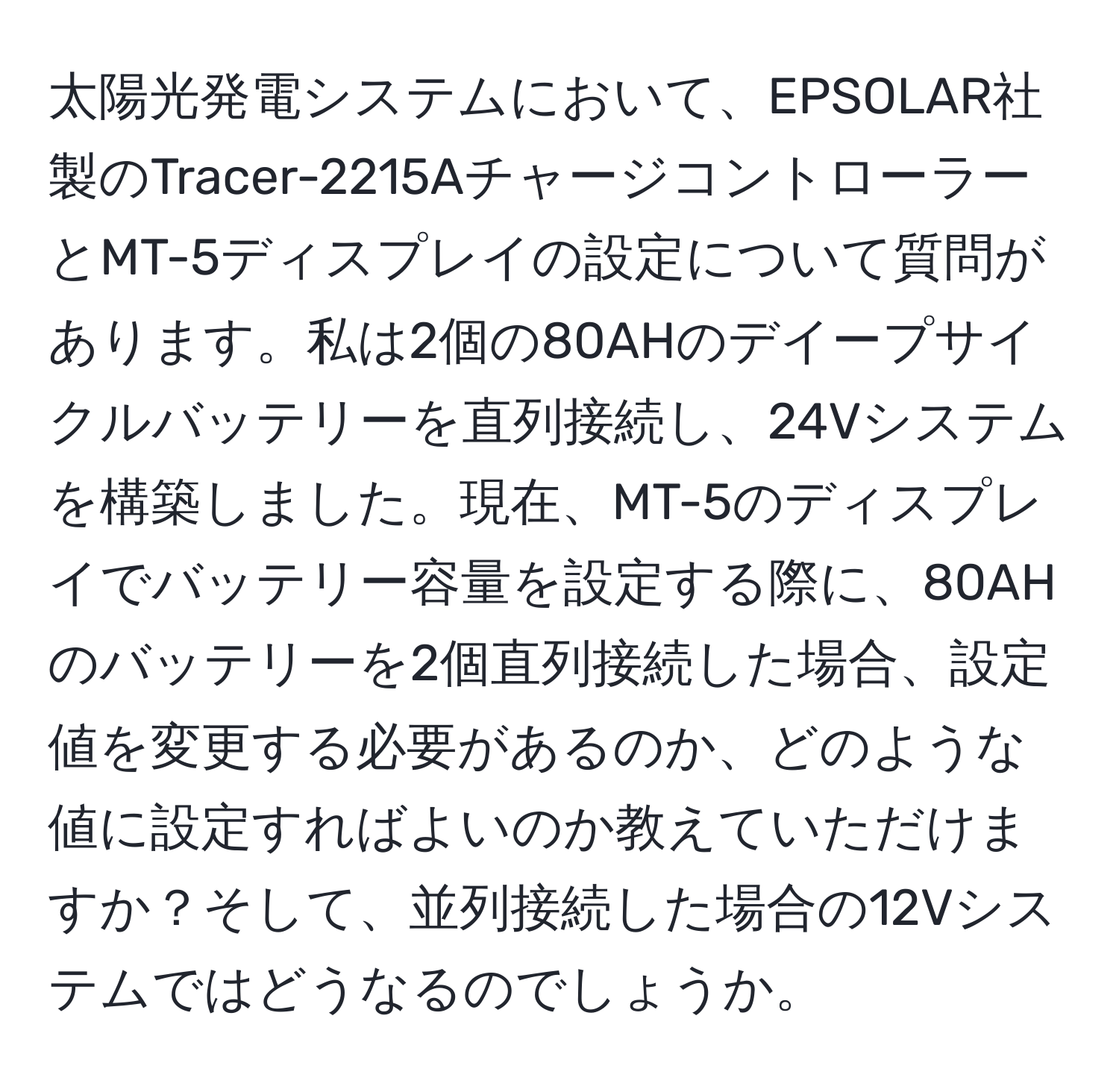 太陽光発電システムにおいて、EPSOLAR社製のTracer-2215AチャージコントローラーとMT-5ディスプレイの設定について質問があります。私は2個の80AHのデイープサイクルバッテリーを直列接続し、24Vシステムを構築しました。現在、MT-5のディスプレイでバッテリー容量を設定する際に、80AHのバッテリーを2個直列接続した場合、設定値を変更する必要があるのか、どのような値に設定すればよいのか教えていただけますか？そして、並列接続した場合の12Vシステムではどうなるのでしょうか。