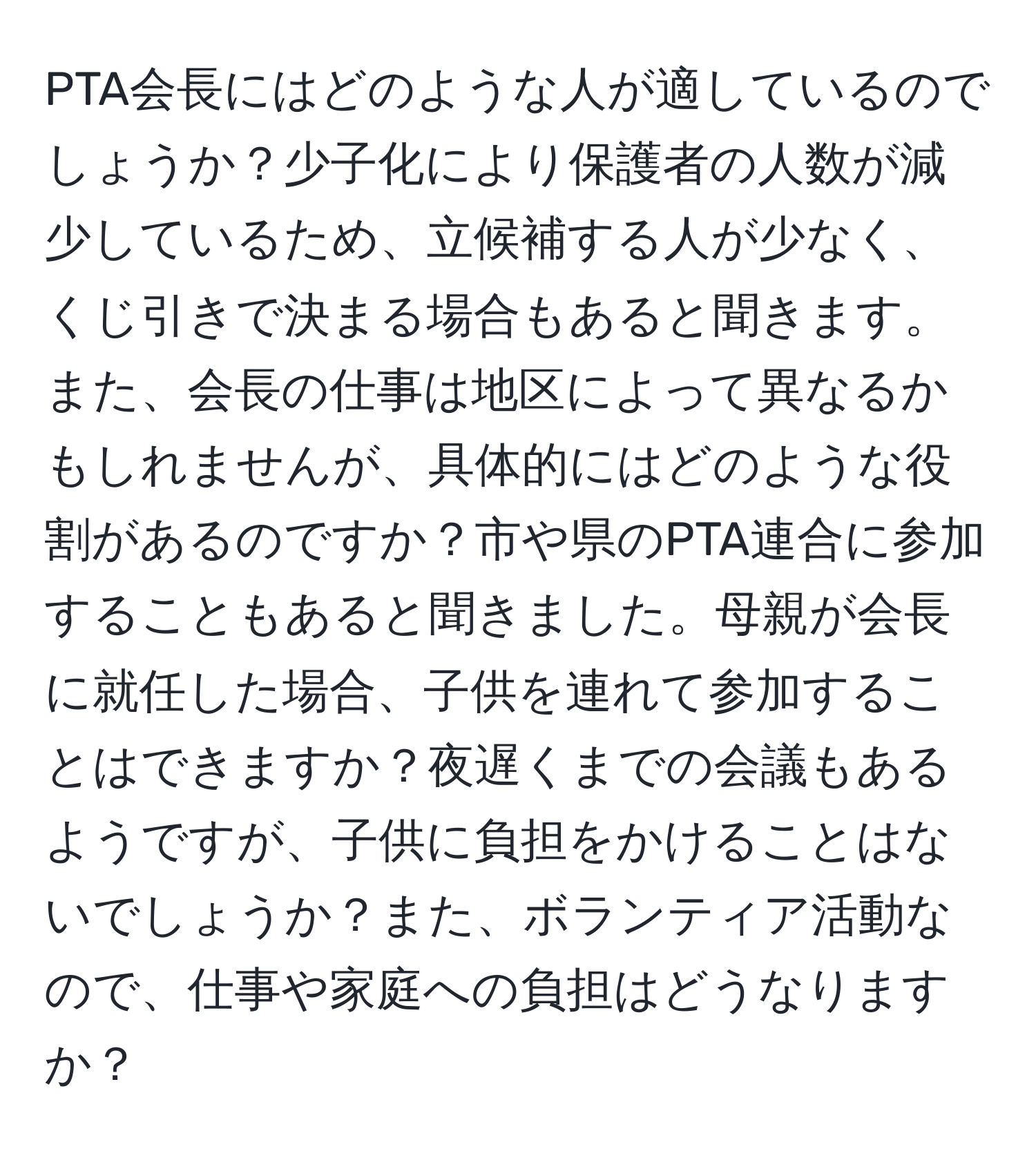 PTA会長にはどのような人が適しているのでしょうか？少子化により保護者の人数が減少しているため、立候補する人が少なく、くじ引きで決まる場合もあると聞きます。また、会長の仕事は地区によって異なるかもしれませんが、具体的にはどのような役割があるのですか？市や県のPTA連合に参加することもあると聞きました。母親が会長に就任した場合、子供を連れて参加することはできますか？夜遅くまでの会議もあるようですが、子供に負担をかけることはないでしょうか？また、ボランティア活動なので、仕事や家庭への負担はどうなりますか？