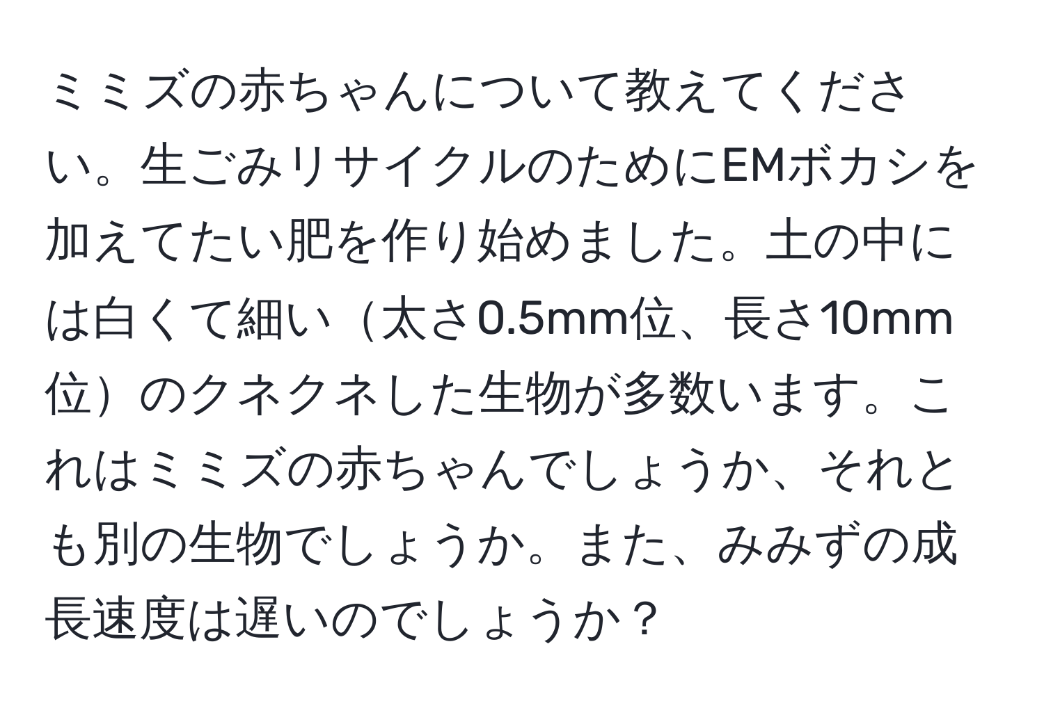 ミミズの赤ちゃんについて教えてください。生ごみリサイクルのためにEMボカシを加えてたい肥を作り始めました。土の中には白くて細い太さ0.5mm位、長さ10mm位のクネクネした生物が多数います。これはミミズの赤ちゃんでしょうか、それとも別の生物でしょうか。また、みみずの成長速度は遅いのでしょうか？