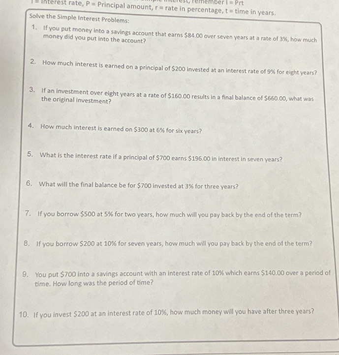 te r est, rememben I=Prt
Interest rate, P= Principal amount, r= rate in percentage, t= time in years. 
Solve the Simple Interest Problems: 
1. If you put money into a savings account that earns $84.00 over seven years at a rate of 3%, how much 
money did you put into the account? 
2. How much interest is earned on a principal of $200 invested at an interest rate of 9% for eight years? 
3. If an investment over eight years at a rate of $160.00 results in a final balance of $660.00, what was 
the original investment? 
4. How much interest is earned on $300 at 6% for six years? 
5. What is the interest rate if a principal of $700 earns $196.00 in interest in seven years? 
6. What will the final balance be for $700 invested at 3% for three years? 
7. If you borrow $500 at 5% for two years, how much will you pay back by the end of the term? 
8. If you borrow $200 at 10% for seven years, how much will you pay back by the end of the term? 
9. You put $700 into a savings account with an interest rate of 10% which earns $140.00 over a period of 
time. How long was the period of time? 
10. If you invest $200 at an interest rate of 10%, how much money will you have after three years?