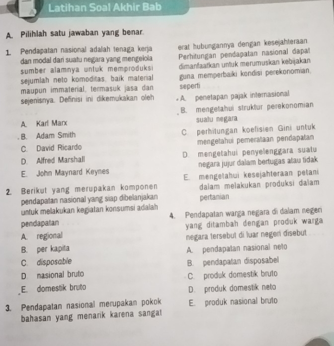 Latihan Soal Akhir Bab
A. Pilihlah satu jawaban yang benar
1. Pendapatan nasional adalah tenaga kerja erat hubungannya dengan kesejahteraan
dan modal dan suatu negara yang mengelola Perhitungan pendapatan nasional dapal
sumber alamnya untuk memproduks i dimanfaatkan untuk merumuskan kebijakan
sejumlah neto komoditas, baik material guna memperbaiki kondisi perekonomian
maupun immaterial, termasuk jasa dan seperti
sejenisnya. Definisi ini dikemukakan oleh A. penetapan pajak internasional
B. mengetahui struklur perekonomian
A Karl Marx sualu negara
B. Adam Smith C. perhitungan koefisien Gini untuk
C. David Ricardo mengetahui pemerataan pendapatan
D. Alfred Marshall D. mengetahui penyelenggara suatu
E. John Maynard Keynes negara jujur dalam bertugas atau tidak
E. mengetahui kesejahteraan petani
2. Berikut yang merupakan komponen dalam melakukan produksi dalam
pendapatan nasional yang siap dibelanjakan pertanian
untuk melakukan kegiatan konsumsi adalah
pendapatan 4. Pendapatan warga negara di dalam negeri
A. regional yang ditambah dengan produk warga 
negara tersebut di luar negeri disebut
B. per kapita A. pendapalan nasional neto
C disposable B. pendapatan disposabel
D nasional bruto
C. produk domestik bruto
E. domestik bruto
D. produk domestik neto
3. Pendapatan nasional merupakan pokok E. produk nasional bruto
bahasan yang menarik karena sangat