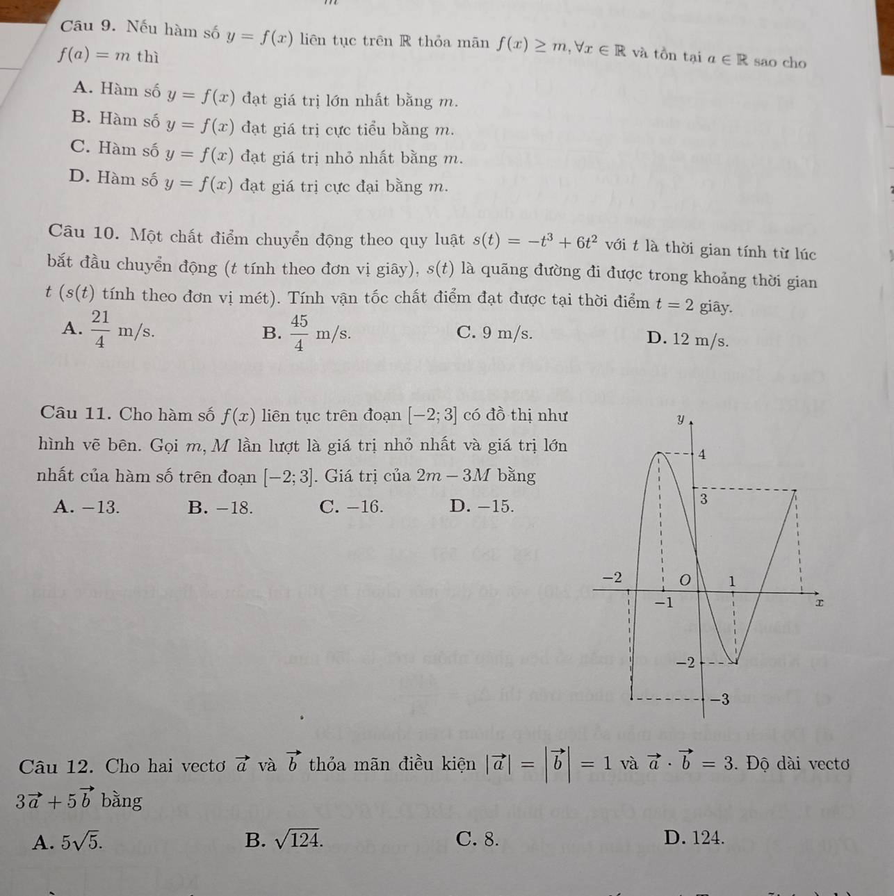 Cầu 9. Nếu hàm số y=f(x) liên tục trên R thỏa mãn f(x)≥ m,forall x∈ R và tồn tại
f(a)=m 1 hì a∈ R sao cho
A. Hàm số y=f(x) đạt giá trị lớn nhất bằng m.
B. Hàm số y=f(x) đạt giá trị cực tiểu bằng m.
C. Hàm số y=f(x) đạt giá trị nhỏ nhất bằng m.
D. Hàm số y=f(x) đạt giá trị cực đại bằng m.
Câu 10. Một chất điểm chuyển động theo quy luật s(t)=-t^3+6t^2 với t là thời gian tính từ lúc
bắt đầu chuyển động (t tính theo đơn vị giây), s(t) là quãng đường đi được trong khoảng thời gian
t (s(t) tính theo đơn vị mét). Tính vận tốc chất điểm đạt được tại thời điểm t=2 giây.
A.  21/4 m/s.  45/4 m/s. C. 9 m/s.
B.
D. 12 m/s.
Câu 11. Cho hàm số f(x) liên tục trên đoạn [-2;3] có đồ thị như
hình vẽ bên. Gọi m, M lần lượt là giá trị nhỏ nhất và giá trị lớn
nhất của hàm số trên đoạn [-2;3]. Giá trị củ _3 2m-3M bǎng
A. -13. B. −18. C. −16. D. -15.
Câu 12. Cho hai vecto vector a và vector b thỏa mãn điều kiện |vector a|=|vector b|=1 và vector a· vector b=3. Độ dài vectơ
3vector a+5vector b bằng
A. 5sqrt(5). B. sqrt(124). C. 8. D. 124.