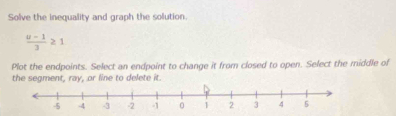 Solve the inequality and graph the solution.
 (u-1)/3 ≥ 1
Plot the endpoints. Select an endpoint to change it from closed to open. Select the middle of 
the segment, ray, or line to delete it.