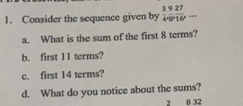 Consider the sequence given by  3/4 ,  9/8 ,  27/16 ,... 
a. What is the sum of the first 8 terms? 
b. first 11 terms? 
c. first 14 terms? 
d. What do you notice about the sums?
2 8 32