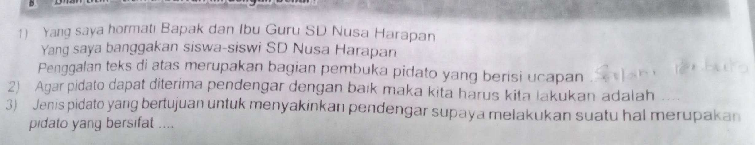 Yang saya hormatı Bapak dan Ibu Guru SD Nusa Harapan 
Yang saya banggakan siswa-siswi SD Nusa Harapan 
Penggalan teks di atas merupakan bagian pembuka pidato yang berisi ucapan 
2) Agar pidato dapat diterima pendengar dengan baık maka kita harus kita lakukan adalah 
3) Jenis pidato yang bertujuan untuk menyakinkan pendengar supaya melakukan suatu hal merupakan 
pidato yang bersifat ....