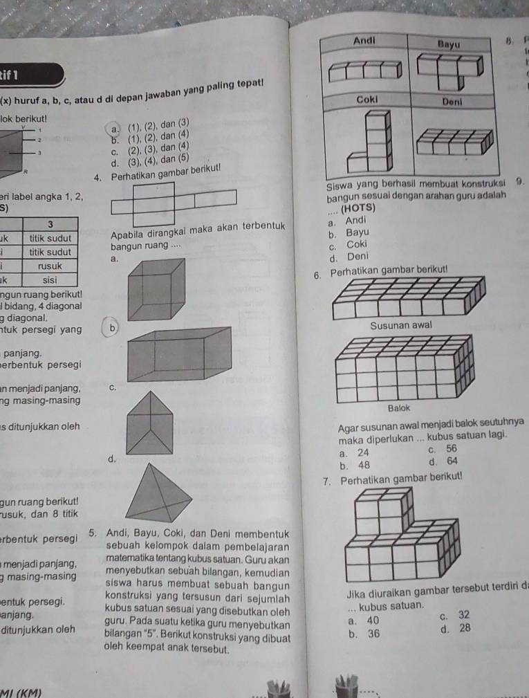 Andi Bayu B. F
tif 1
(x) huruf a, b, c, atau d di depan jawaban yang paling tepat!
Coki Deni
lok berikut!
a. (1), (2), dan (3)
2 b. (1), (2), dan (4)
c. (2), (3), dan (4)
R d. (3), (4), dan (5)
4. Perhatikan gambar berikut!
eri label angka 1, 2, Siswa yang berhasil membuat konstruksi 9.
bangun sesuai dengan arahan guru adalah
S)
.... (HOTS)
uApabila dirangkai maka akan terbentuk a. Andi
bangun ruang .... b. Bayu
c. Coki
a. d. Deni
k6. Perhatikan gambar berikut!
ngun ruang berikut!
I bidang, 4 diagonal
g diagonal.
ntuk persegi yang b 
panjang.
erbentuk persegi
n menjadi panjang, C.
ng masing-masing
s ditunjukkan oleh Agar susunan awal menjadi balok seutuhnya
maka diperlukan ... kubus satuan lagi.
d. a. 24 c. 56
b. 48 d. 64
7. Perhatikan gambar berikut!
gun ruang berikut!
usuk, dan 8 titik
rbentuk persegi 5. Andi, Bayu, Coki, dan Deni membentuk
sebuah kelompok dalam pembelajaran
matematika tentang kubus satuan. Guru akan
menjadi panjang, menyebutkan sebuah bilangan, kemudian
g masing-masing siswa harus membuat sebuah bangun 
konstruksi yang tersusun dari sejumlah
Jika diuraikan gambar tersebut terdiri d
entuk persegi. kubus satuan sesuai yang disebutkan oleh
... kubus satuan.
anjang. guru. Pada suatu ketika guru menyebutkan
a. 40 c. 32
ditunjukkan oleh bilangan “5”. Berikut konstruksi yang dibuat b. 36 d. 28
oleh keempat anak tersebut.
MI (KM)