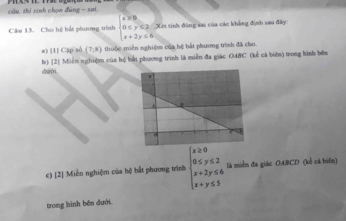 PHXN T. Thác nguệm
câu, thí sinh chọn đúng - sai.
Câu 13. Cho hệ bất phương trình beginarrayl x≥ 0 0≤ y≤ 2 x+2y≤ 6endarray..Xét tính đúng sai của các khẳng định sau đây:
a) [I] Cập số (7:8) thuộc miền nghiệm của hệ bắt phương trình đã cho.
b) [2] Miền nghiệm của hệ bắt phương trình là miền đa giác OABC (kể cả biên) trong hình bên
dưới.
c) [2] Miền nghiệm của hệ bất phương trình beginarrayl x≥ 0 0≤ y≤ 2 x+2y≤ 6 x+y≤ 5endarray. là miền đa giác OABCD (kể cả biên)
trong hình bên dưới.