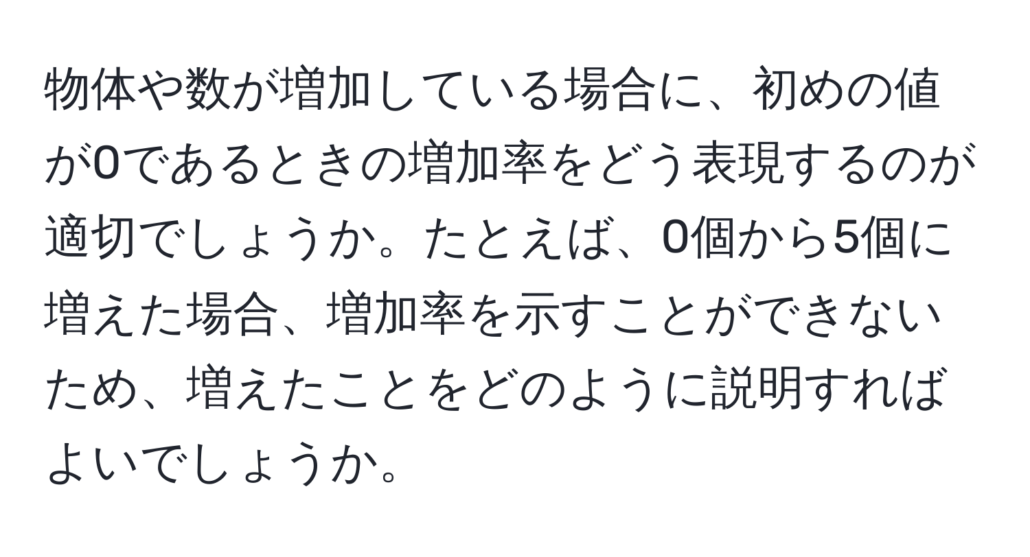 物体や数が増加している場合に、初めの値が0であるときの増加率をどう表現するのが適切でしょうか。たとえば、0個から5個に増えた場合、増加率を示すことができないため、増えたことをどのように説明すればよいでしょうか。