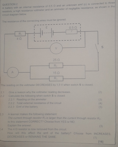 A battery with an internal resistance of 0,5 Ω and an unknown emf (ε) is connected to three
resistors, a high resistance voltmeter and an ammeter of negligible resistance, as shown in the
circuit diagram below.
Tires must be ignored.
The reading on the voltmeter DECREASES by 1,5 V when switch S is closed.
2.1 Give a reason why the voltmeter reading decreases (2)
2.2. Calculate the following when switch S is closed
2.2.1 Reading on the ammeter (3
2.2.2 Total external resistance of the circuit (4)
2.2.3 Emf of the battery (3)
2.3 A learner makes the following statement
The current through resistor R_2 is larger than the current through resistor R_2.
Is this statement CORRECT? Choose from YES or NO
Explain the answer
4 The 4 Ω resistor is now removed from the circuit. (3)
How will this affect the emf of the battery? Choose from INCREASES,
DECREASES or REMAINS THE SAME (1)
[16]