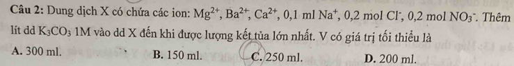 Dung dịch X có chứa các ion: Mg^(2+), Ba^(2+), Ca^(2+), 0,1mlNa^+, 0,2molCl^-, 0,2molNO_3^(- . Thêm
lít dd K_3)CO_3 1M vào dd X đến khi được lượng kết tủa lớn nhất. V có giá trị tối thiều là
A. 300 ml. B. 150 ml. C. 250 ml. D. 200 ml.