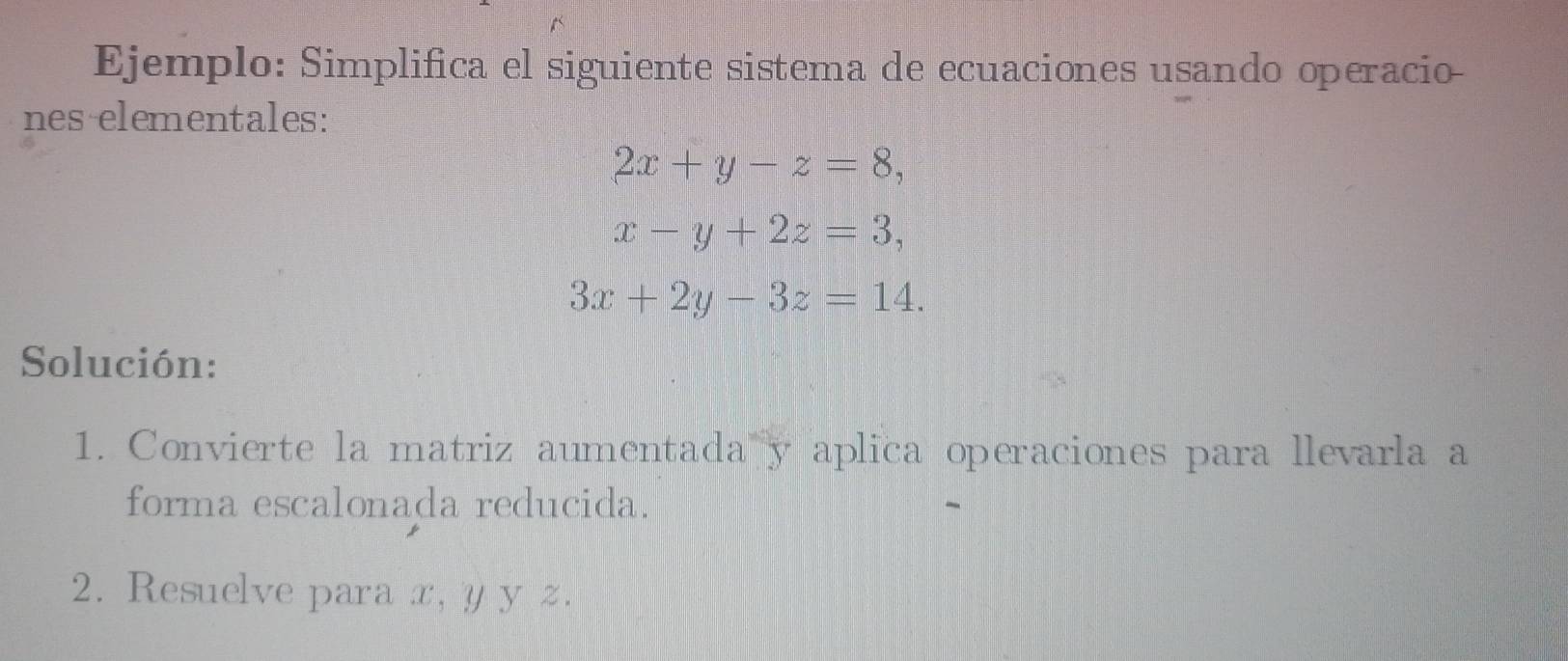 Ejemplo: Simplifica el siguiente sistema de ecuaciones usando operacio
nes elementales:
2x+y-z=8,
x-y+2z=3,
3x+2y-3z=14. 
Solución:
1. Convierte la matriz aumentada y aplica operaciones para llevarla a
forma escalonada reducida.
2. Resuelve para x, y y z.