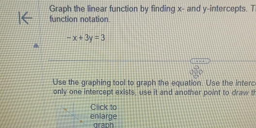 Graph the linear function by finding x - and y-intercepts. T 
function notation.
-x+3y=3
Use the graphing tool to graph the equation. Use the interc 
only one intercept exists, use it and another point to draw th 
Click to 
enlarge 
graph