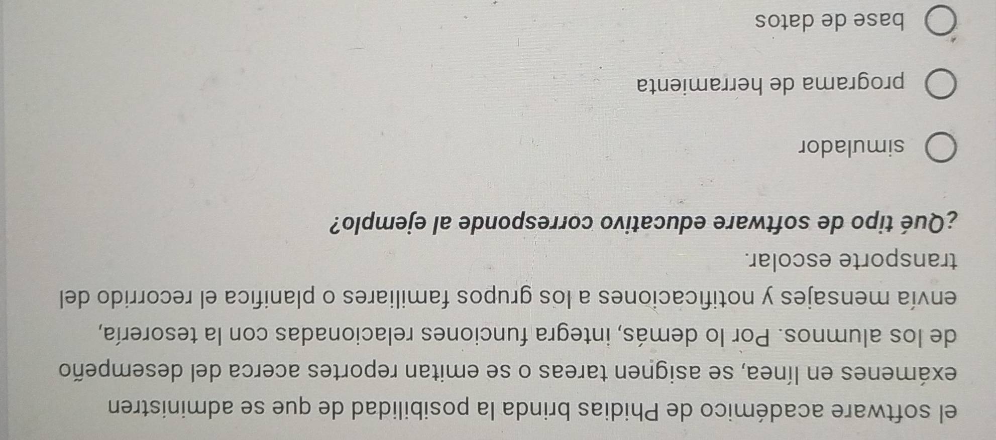 el software académico de Phidias brinda la posibilidad de que se administren
exámenes en línea, se asignen tareas o se emitan reportes acerca del desempeño
de los alumnos. Por lo demás, integra funciones relacionadas con la tesorería,
envía mensajes y notificaciones a los grupos familiares o planifica el recorrido del
transporte escolar.
¿Qué tipo de software educativo corresponde al ejemplo?
simulador
programa de herramienta
base de datos