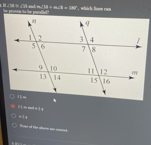 If ∠ 10≌ ∠ 15 and m∠ 10+m∠ 6=180° , which lines can
be proven to be parallel?
l||m and nparallel q
nparallel q
None of the above are correct.