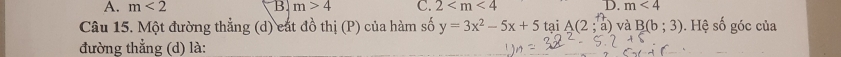 A. m<2</tex> B. m>4 C. 2 D. m<4</tex> 
Câu 15. Một đường thẳng (d) cát đồ thị (P) của hàm số y=3x^2-5x+5taiA(2;a) và B(b;3). Hệ số góc của
đường thẳng (d) là: