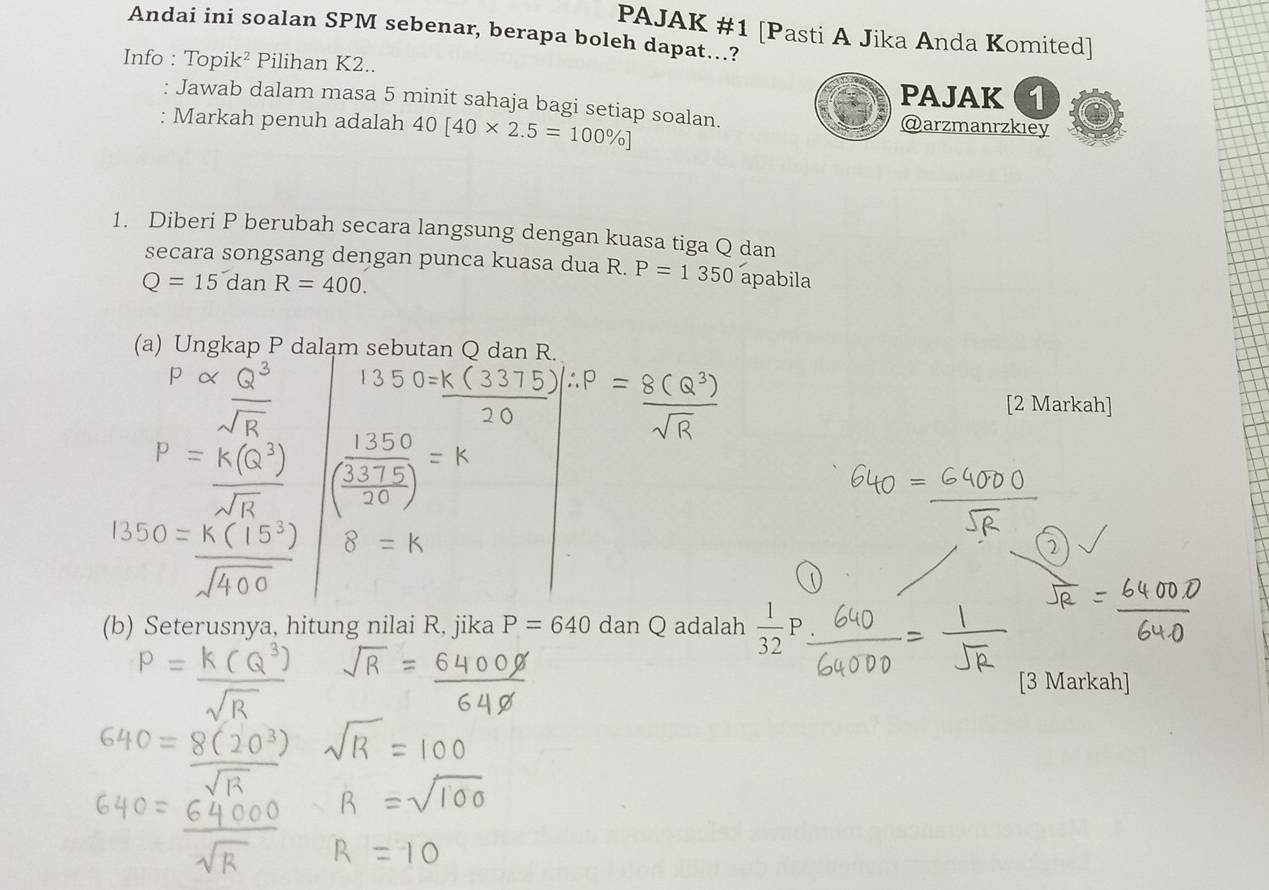 PAJAK #1 [Pasti A Jika Anda Komited] 
Andai ini soalan SPM sebenar, berapa boleh dapat..? 
Info : Topik² Pilihan K2.. 
PAJAK (1 
: Jawab dalam masa 5 minit sahaja bagi setiap soalan. @arzmanrzkiey 
: Markah penuh adalah 40[40* 2.5=100% ]
1. Diberi P berubah secara langsung dengan kuasa tiga Q dan 
secara songsang dengan punca kuasa dua R. P=1350
Q=15danR=400. apabila 
(a) Ungkap P dalam sebutan Q dan R. 
[2 Markah] 
a 
(b) Seterusnya, hitung nilai R, jika P=640dan Q adalah  1/32 P
[3 Markah]