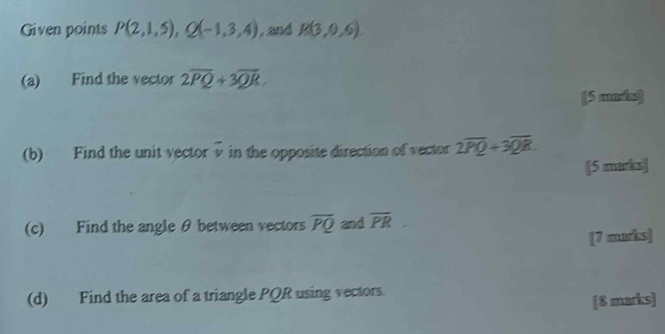 Given points P(2,1,5), Q(-1,3,4) , and R(3,0,6)
(a) Find the vector 2overline PQ+3overline QR
[5 mais] 
(b) Find the unit vector vector v in the opposite direction of vector 2overline PQ+3overline QR
[5 marks] 
(c) Find the angle θ between vectors overline PQ and overline PR
[7 marks] 
(d) Find the area of a triangle PQR using vectors. 
[8 marks]