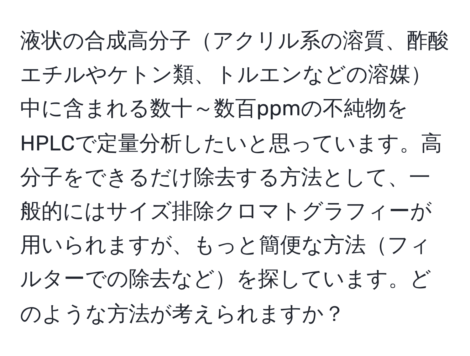 液状の合成高分子アクリル系の溶質、酢酸エチルやケトン類、トルエンなどの溶媒中に含まれる数十～数百ppmの不純物をHPLCで定量分析したいと思っています。高分子をできるだけ除去する方法として、一般的にはサイズ排除クロマトグラフィーが用いられますが、もっと簡便な方法フィルターでの除去などを探しています。どのような方法が考えられますか？