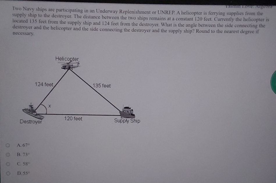Yasmin Love: Argeora
Two Navy ships are participating in an Underway Replenishment or UNREP. A helicopter is ferrying supplies from the
supply ship to the destroyer. The distance between the two ships remains at a constant 120 feet. Currently the helicopter is
located 135 feet from the supply ship and 124 feet from the destroyer. What is the angle between the side connecting the
destroyer and the helicopter and the side connecting the destroyer and the supply ship? Round to the nearest degree if
necessary.
A. 67°
B. 73°
C. 58°
D. 55°