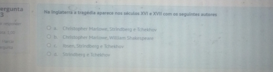 ergunta Na Inglaterra a tragédia aparece nos séculos XVI e XVII com os seguintes autores
3
or responder
a. Christopher Marlowe, Strindberg e Tchekhov
ota: 1,00
b. Christopher Marlowe, William Shakespeare
Marcar
ergunta c. Ibsen, Strindberg e Tchekhov
d. Strindberg e Tchekhov