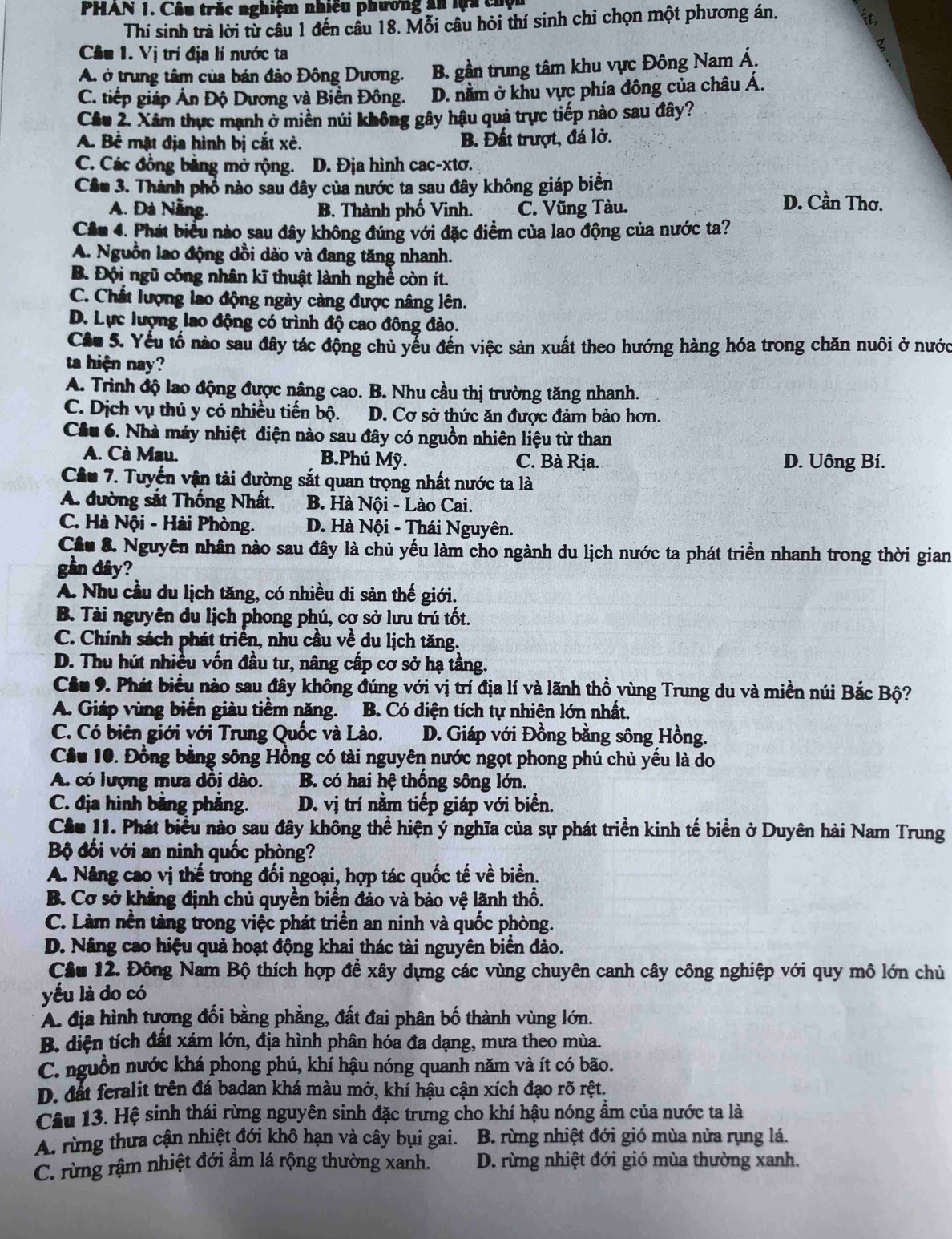 PHAN 1. Câu trắc nghiệm nhiều phương ân lựa chội
Thí sinh trà lời từ cầu 1 đến cầu 18. Mỗi câu hỏi thí sinh chi chọn một phương án.
Cầu 1. Vị trí địa lí nước ta
A. ở trung tâm của bán đảo Đông Dương. B. gần trung tâm khu vực Đông Nam Á.
C. tiếp giáp Ấn Độ Dương và Biển Đông. D. nằm ở khu vực phía đông của châu Á.
Câu 2. Xâm thực mạnh ở miền núi không gây hậu quả trực tiếp nào sau đây?
A. Bể mặt địa hình bị cắt xè. B. Đất trượt, đá lở.
C. Các đồng bằng mở rộng. D. Địa hình cac-xtơ.
Cầu 3. Thành phố nào sau đây của nước ta sau đây không giáp biển D. Cần Thơ.
A. Đà Nẵng. B. Thành phố Vinh. C. Vũng Tàu.
Cầu 4. Phát biểu nào sau đây không đúng với đặc điểm của lao động của nước ta?
A. Nguồn lao động dồi dào và đang tăng nhanh.
B. Đội ngũ công nhân kĩ thuật lành nghề còn ít.
C. Chất lượng lao động ngày càng được nâng lên.
D. Lực lượng lao động có trình độ cao đông đảo.
Cầu 5. Yếu tổ nào sau đây tác động chủ yểu đến việc sản xuất theo hướng hàng hóa trong chăn nuôi ở nước
ta hiện nay?
A. Trình độ lao động được nâng cao. B. Nhu cầu thị trường tăng nhanh.
C. Dịch vụ thủ y có nhiều tiến bộ. D. Cơ sở thức ăn được đảm bảo hơn.
Cầu 6. Nhà máy nhiệt điện nào sau đây có nguồn nhiên liệu từ than
A. Cà Mau. B.Phú Mỹ. C. Bà Rịa. D. Uông Bí.
Cầu 7. Tuyến vận tài đường sắt quan trọng nhất nước ta là
A. đường sắt Thống Nhất. B. Hà Nội - Lào Cai.
C. Hà Nội - Hài Phòng. D. Hà Nội - Thái Nguyên.
Cầu 8. Nguyên nhân nào sau đây là chủ yếu làm cho ngành du lịch nước ta phát triển nhanh trong thời gian
gần đây?
A. Nhu cầu du lịch tăng, có nhiều di sản thế giới.
B. Tài nguyên du lịch phong phú, cợ sở lưu trú tốt.
C. Chính sách phát triển, nhu cầu về du lịch tăng.
D. Thu hút nhiều vốn đầu tư, nâng cấp cơ sở hạ tầng.
Cầu 9. Phát biểu nào sau đây không đúng với vị trí địa lí và lãnh thổ vùng Trung du và miền núi Bắc Bộ?
A. Giáp vùng biển giàu tiềm năng. B. Có diện tích tự nhiên lớn nhất.
C. Có biên giới với Trung Quốc và Lào. D. Giáp với Đồng bằng sông Hồng.
Cầu 10. Đồng bằng sông Hồng có tài nguyên nước ngọt phong phú chủ yếu là do
A. có lượng mưa dồi dào. B. có hai hệ thống sông lớn.
C. địa hình bảng phẳng. D. vị trí nằm tiếp giáp với biển.
Cầu 11. Phát biểu nào sau đây không thể hiện ý nghĩa của sự phát triển kinh tế biển ở Duyên hải Nam Trung
Bộ đối với an ninh quốc phòng?
A. Nâng cao vị thế trong đối ngoại, hợp tác quốc tế về biển.
B. Cơ sở khẳng định chủ quyền biển đảo và bảo vệ lãnh thổ.
C. Làm nền tàng trong việc phát triển an ninh và quốc phòng.
D. Nâng cao hiệu quả hoạt động khai thác tài nguyên biển đảo.
Cầu 12. Đông Nam Bộ thích hợp để xây dựng các vùng chuyên canh cây công nghiệp với quy mô lớn chủ
yếu là do có
A. địa hình tượng đối bằng phẳng, đất đai phân bố thành vùng lớn.
B. diện tích đất xám lớn, địa hình phân hóa đa dạng, mưa theo mùa.
C. nguồn nước khá phong phú, khí hậu nóng quanh năm và ít có bão.
D. đất feralit trên đá badan khá màu mở, khí hậu cận xích đạo rõ rệt.
Câu 13. Hệ sinh thái rừng nguyên sinh đặc trưng cho khí hậu nóng ẩm của nước ta là
A. rừng thưa cận nhiệt đới khô hạn và cây bụi gai.  B. rừng nhiệt đới gió mùa nửa rụng lá.
C. rừng rậm nhiệt đới ẩm lá rộng thường xanh. D. rừng nhiệt đới gió mùa thường xanh.