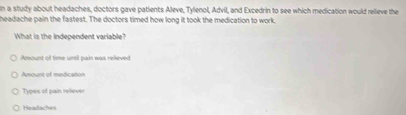 In a study about headaches, doctors gave patients Aleve, Tylenol, Advil, and Excedrin to see which medication would relieve the
headache pain the fastest. The doctors timed how long it took the medication to work.
What is the independent variable?
Amount of time until pain was relieved
Amount of medication
Types of pain reliever
Headaches