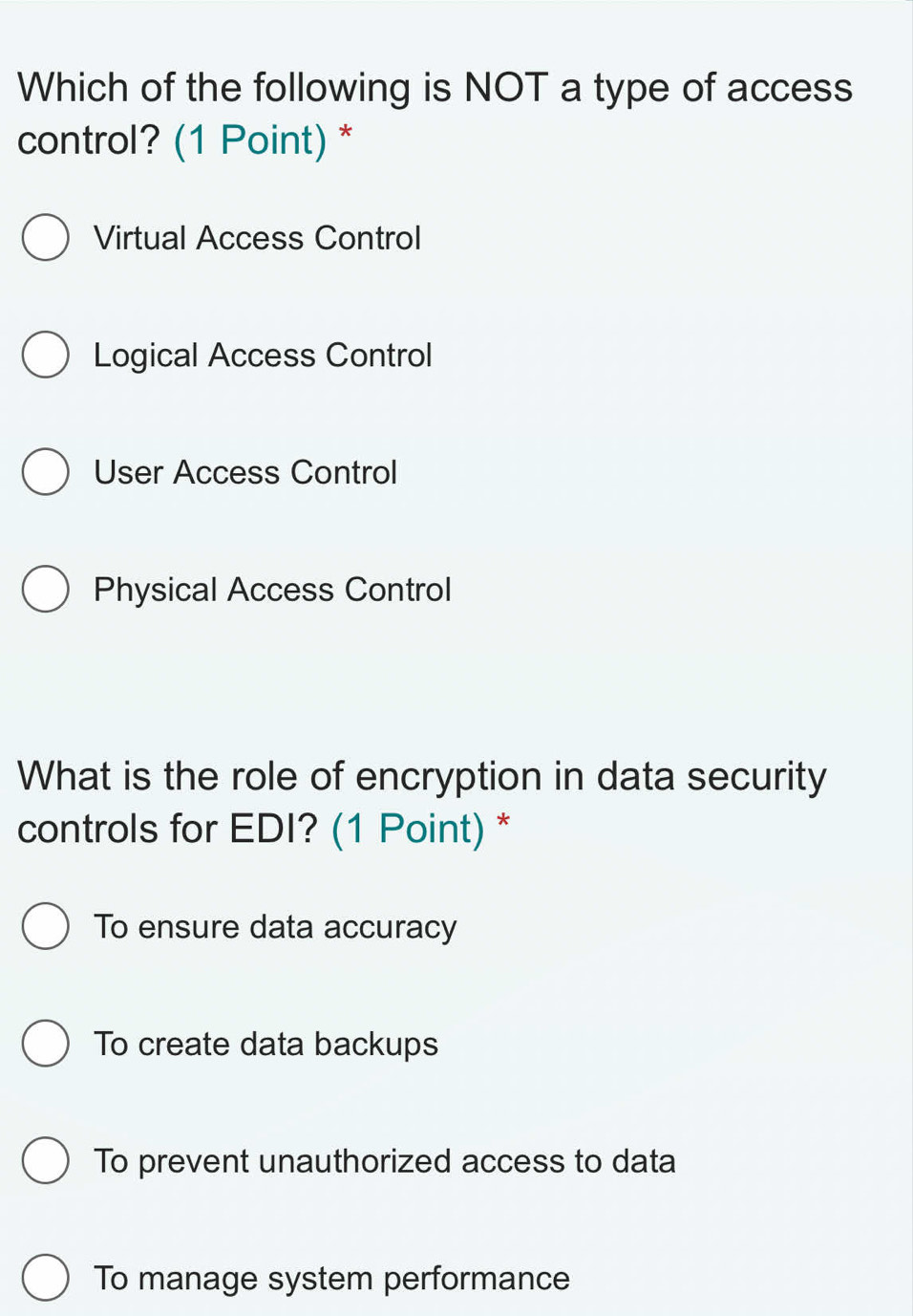 Which of the following is NOT a type of access
control? (1 Point) *
Virtual Access Control
Logical Access Control
User Access Control
Physical Access Control
What is the role of encryption in data security
controls for EDI? (1 Point) *
To ensure data accuracy
To create data backups
To prevent unauthorized access to data
To manage system performance