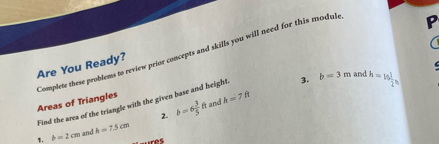 Complete these problems to review prior concepts and skills you will need for this modul 
P 
Are You Ready? 

Areas of Triangles 
Find the area of the triangle with the given base and height 
3. b=3m and h=10 1/2 
2. b=6 3/5 ft and h=7ft
1. b=2cm and h=7.5cm