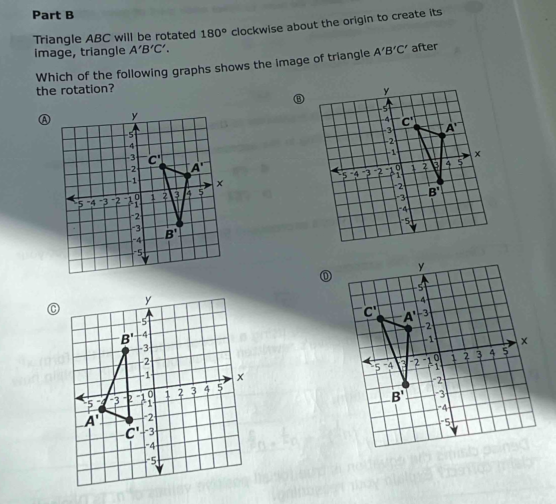 Triangle ABC will be rotated 180° clockwise about the origin to create its
image, triangle A'B'C'. A'B'C' after
Which of the following graphs shows the image of triangle
the rotation? 
③
①