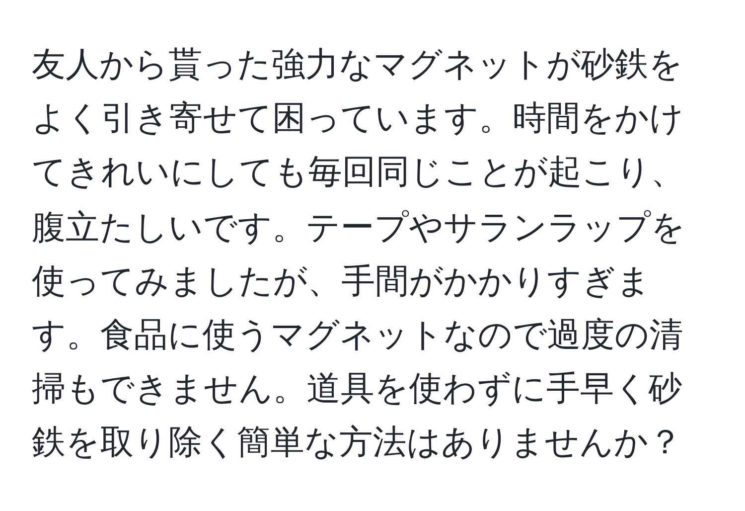 友人から貰った強力なマグネットが砂鉄をよく引き寄せて困っています。時間をかけてきれいにしても毎回同じことが起こり、腹立たしいです。テープやサランラップを使ってみましたが、手間がかかりすぎます。食品に使うマグネットなので過度の清掃もできません。道具を使わずに手早く砂鉄を取り除く簡単な方法はありませんか？