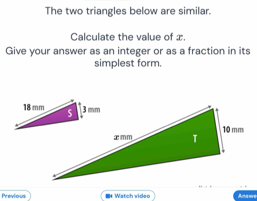 The two triangles below are similar. 
Calculate the value of x. 
Give your answer as an integer or as a fraction in its 
simplest form. 
Previous Watch video Answe