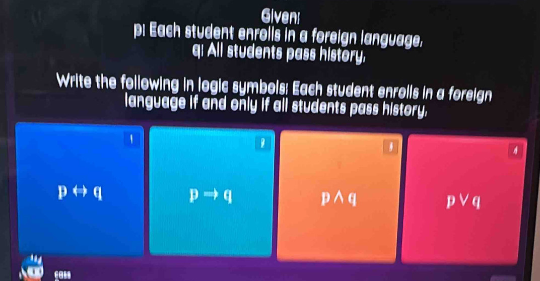 Giveni 
p: Each student enrolls in a foreign language, 
q: All students pass history, 
Write the following in logic symbols; Each student enrolls in a foreign 
language if and only if all students pass history,
pLeftrightarrow q
pRightarrow q
pwedge q
pvee q
cass