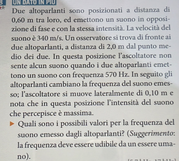 Due altoparlanti sono posizionati a distanza di
0,60 m tra loro, ed emettono un suono in opposi- 
zione di fase e con la stessa intensità. La velocità del 
suono è 340 m/s. Un osservatore si trova di fronte ai 
due altoparlanti, a distanza di 2,0 m dal punto me- 
dio dei due. In questa posizione l’ascoltatore non 
sente alcun suono quando i due altoparlanti emet- 
tono un suono con frequenza 570 Hz. In seguito gli 
altoparlanti cambiano la frequenza del suono emes- 
so; l’ascoltatore si muove lateralmente di 0,10 m e 
nota che in questa posizione l'intensità del suono 
che percepisce è massima. 
Quali sono i possibili valori per la frequenza del 
suono emesso dagli altoparlanti? (Suggerimento: 
la frequenza deve essere udibile da un essere uma- 
no).